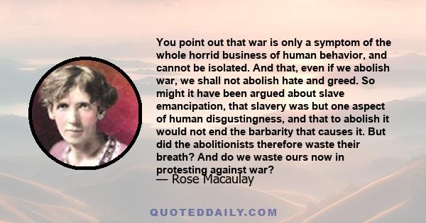 You point out that war is only a symptom of the whole horrid business of human behavior, and cannot be isolated. And that, even if we abolish war, we shall not abolish hate and greed. So might it have been argued about