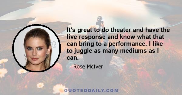 It's great to do theater and have the live response and know what that can bring to a performance. I like to juggle as many mediums as I can.