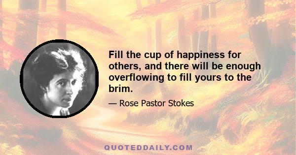 Fill the cup of happiness for others, and there will be enough overflowing to fill yours to the brim.