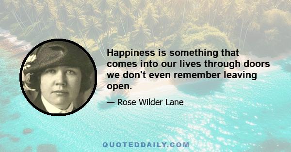 Happiness is something that comes into our lives through doors we don't even remember leaving open.