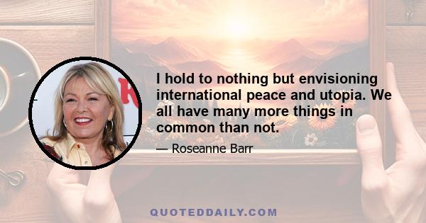 I hold to nothing but envisioning international peace and utopia. We all have many more things in common than not.