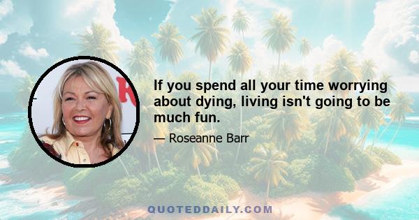 If you spend all your time worrying about dying, living isn't going to be much fun.