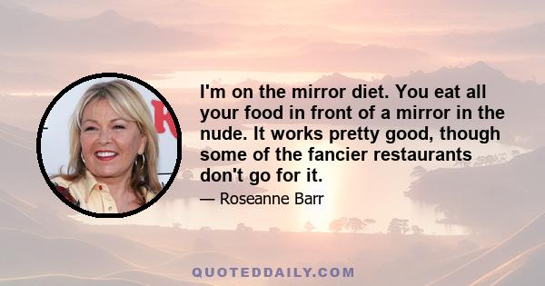 I'm on the mirror diet. You eat all your food in front of a mirror in the nude. It works pretty good, though some of the fancier restaurants don't go for it.