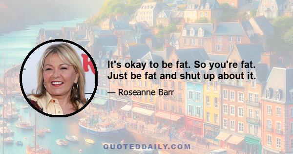 It's okay to be fat. So you're fat. Just be fat and shut up about it.