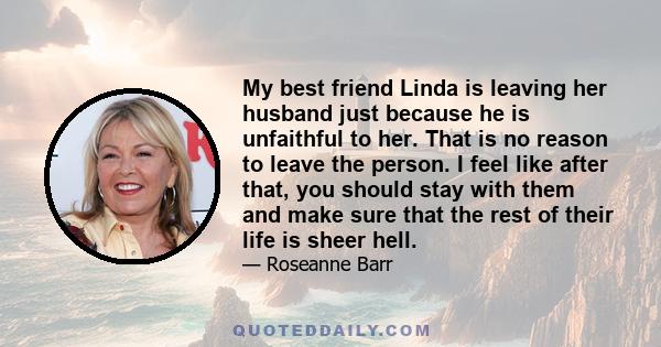 My best friend Linda is leaving her husband just because he is unfaithful to her. That is no reason to leave the person. I feel like after that, you should stay with them and make sure that the rest of their life is