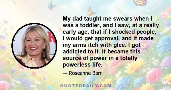 My dad taught me swears when I was a toddler, and I saw, at a really early age, that if I shocked people, I would get approval, and it made my arms itch with glee. I got addicted to it. It became this source of power in 