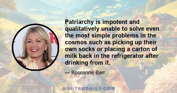 Patriarchy is impotent and qualitatively unable to solve even the most simple problems in the cosmos such as picking up their own socks or placing a carton of milk back in the refrigerator after drinking from it.