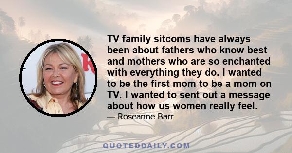 TV family sitcoms have always been about fathers who know best and mothers who are so enchanted with everything they do. I wanted to be the first mom to be a mom on TV. I wanted to sent out a message about how us women