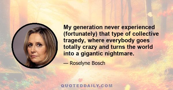 My generation never experienced (fortunately) that type of collective tragedy, where everybody goes totally crazy and turns the world into a gigantic nightmare.