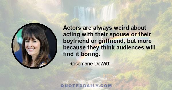 Actors are always weird about acting with their spouse or their boyfriend or girlfriend, but more because they think audiences will find it boring.
