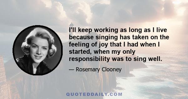 I'll keep working as long as I live because singing has taken on the feeling of joy that I had when I started, when my only responsibility was to sing well.