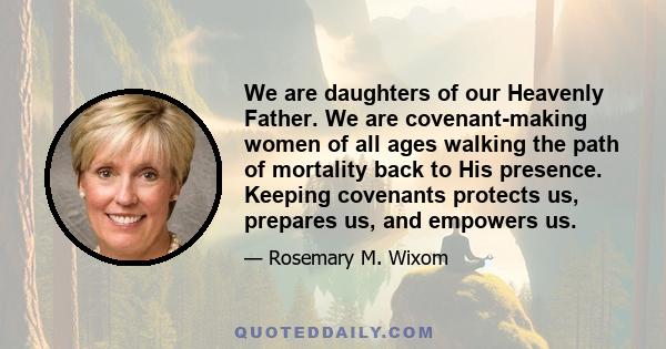 We are daughters of our Heavenly Father. We are covenant-making women of all ages walking the path of mortality back to His presence. Keeping covenants protects us, prepares us, and empowers us.