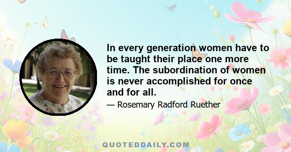 In every generation women have to be taught their place one more time. The subordination of women is never accomplished for once and for all.