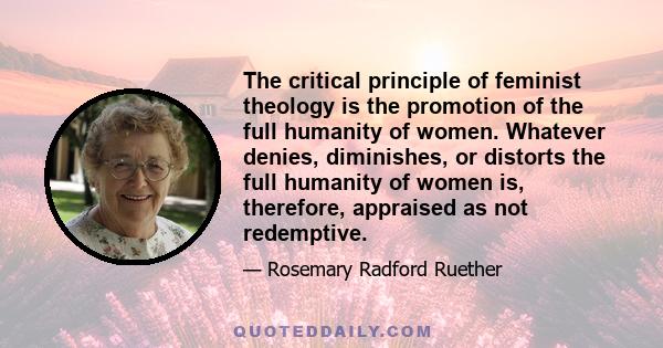 The critical principle of feminist theology is the promotion of the full humanity of women. Whatever denies, diminishes, or distorts the full humanity of women is, therefore, appraised as not redemptive.