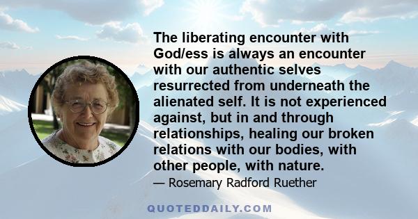 The liberating encounter with God/ess is always an encounter with our authentic selves resurrected from underneath the alienated self. It is not experienced against, but in and through relationships, healing our broken