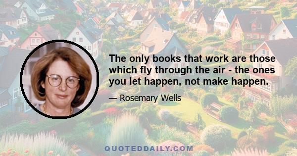 The only books that work are those which fly through the air - the ones you let happen, not make happen.