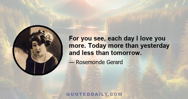 For you see, each day I love you more. Today more than yesterday and less than tomorrow.