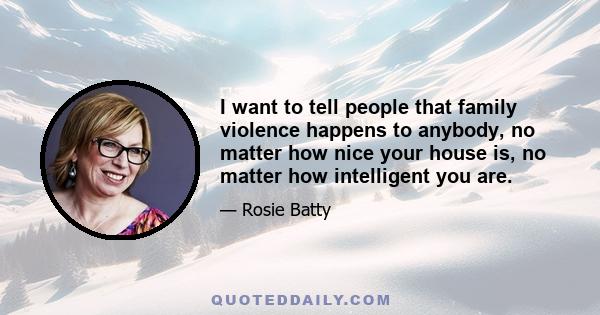 I want to tell people that family violence happens to anybody, no matter how nice your house is, no matter how intelligent you are.