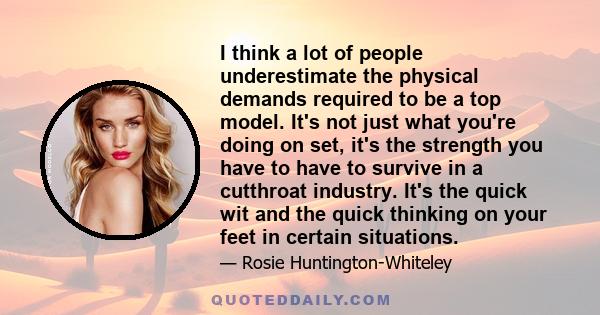 I think a lot of people underestimate the physical demands required to be a top model. It's not just what you're doing on set, it's the strength you have to have to survive in a cutthroat industry. It's the quick wit