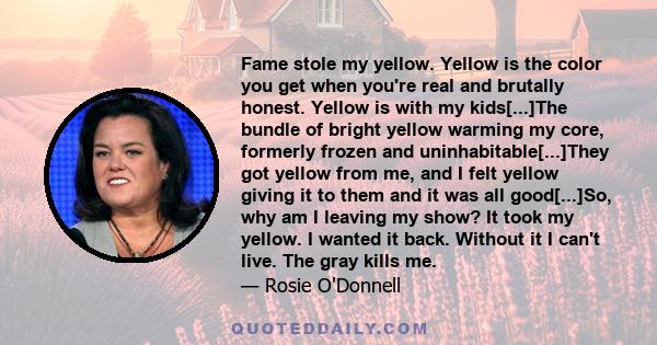 Fame stole my yellow. Yellow is the color you get when you're real and brutally honest. Yellow is with my kids[...]The bundle of bright yellow warming my core, formerly frozen and uninhabitable[...]They got yellow from