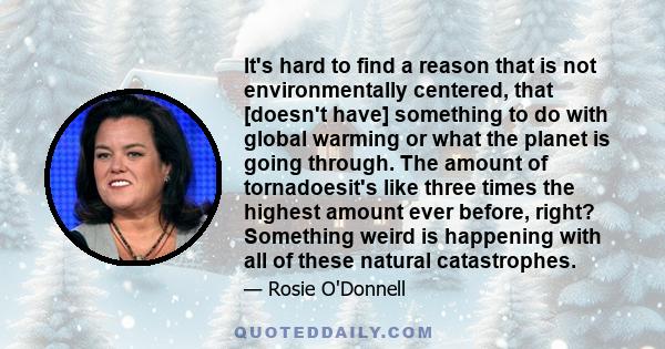 It's hard to find a reason that is not environmentally centered, that [doesn't have] something to do with global warming or what the planet is going through. The amount of tornadoesit's like three times the highest
