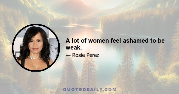 A lot of women feel ashamed to be weak.