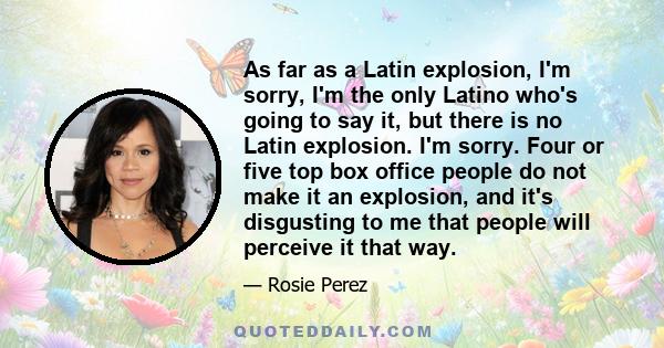 As far as a Latin explosion, I'm sorry, I'm the only Latino who's going to say it, but there is no Latin explosion. I'm sorry. Four or five top box office people do not make it an explosion, and it's disgusting to me