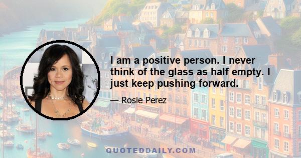 I am a positive person. I never think of the glass as half empty. I just keep pushing forward.