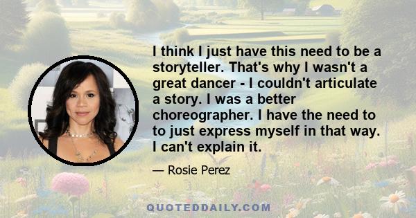 I think I just have this need to be a storyteller. That's why I wasn't a great dancer - I couldn't articulate a story. I was a better choreographer. I have the need to to just express myself in that way. I can't explain 