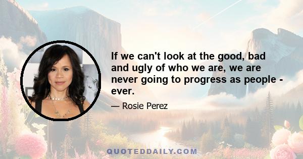 If we can't look at the good, bad and ugly of who we are, we are never going to progress as people - ever.