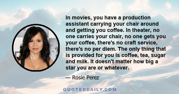 In movies, you have a production assistant carrying your chair around and getting you coffee. In theater, no one carries your chair, no one gets you your coffee, there's no craft service, there's no per diem. The only