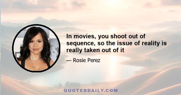 In movies, you shoot out of sequence, so the issue of reality is really taken out of it