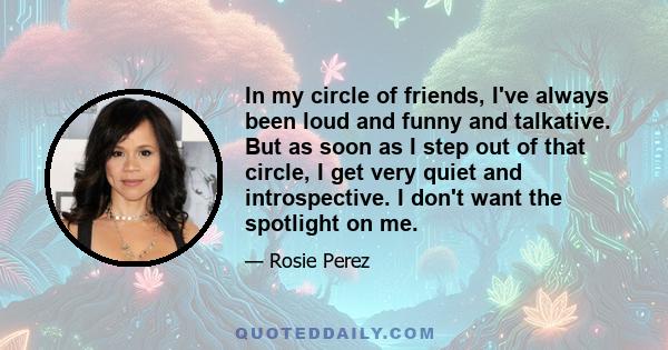 In my circle of friends, I've always been loud and funny and talkative. But as soon as I step out of that circle, I get very quiet and introspective. I don't want the spotlight on me.