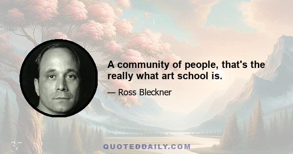 A community of people, that's the really what art school is.