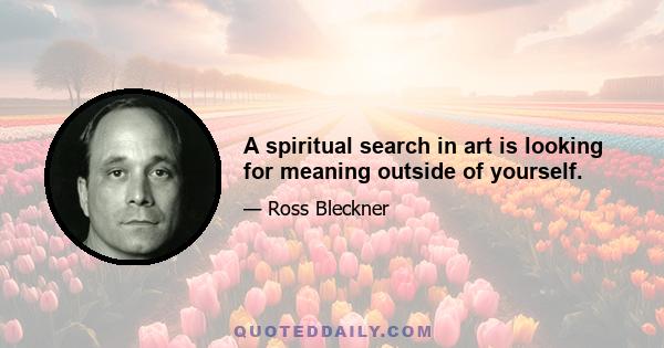 A spiritual search in art is looking for meaning outside of yourself.