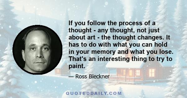 If you follow the process of a thought - any thought, not just about art - the thought changes. It has to do with what you can hold in your memory and what you lose. That's an interesting thing to try to paint.