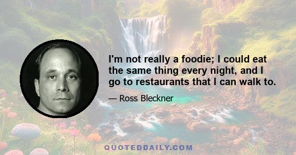 I'm not really a foodie; I could eat the same thing every night, and I go to restaurants that I can walk to.