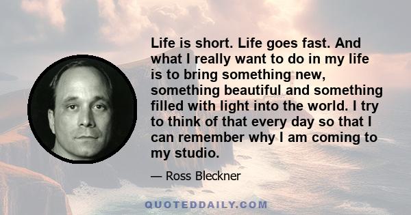 Life is short. Life goes fast. And what I really want to do in my life is to bring something new, something beautiful and something filled with light into the world. I try to think of that every day so that I can