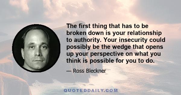 The first thing that has to be broken down is your relationship to authority. Your insecurity could possibly be the wedge that opens up your perspective on what you think is possible for you to do.