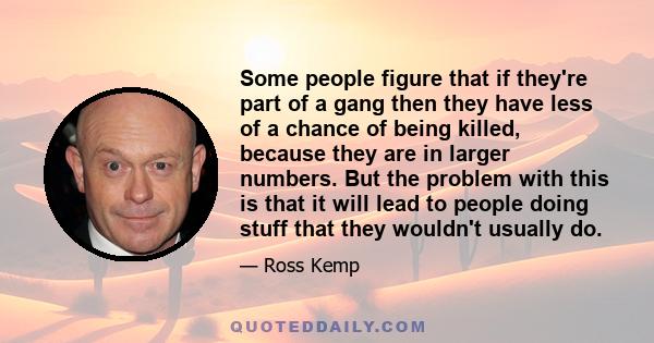 Some people figure that if they're part of a gang then they have less of a chance of being killed, because they are in larger numbers. But the problem with this is that it will lead to people doing stuff that they