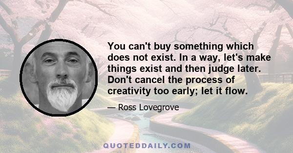 You can't buy something which does not exist. In a way, let's make things exist and then judge later. Don't cancel the process of creativity too early; let it flow.