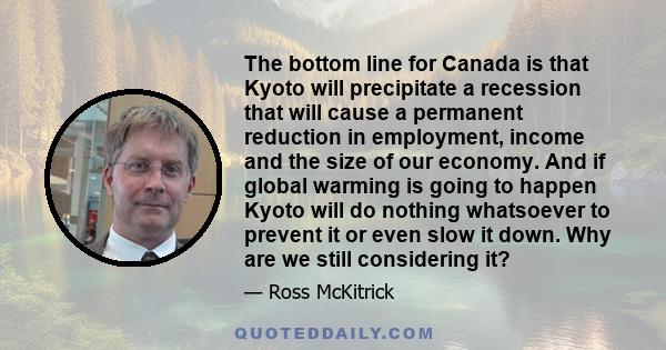 The bottom line for Canada is that Kyoto will precipitate a recession that will cause a permanent reduction in employment, income and the size of our economy. And if global warming is going to happen Kyoto will do