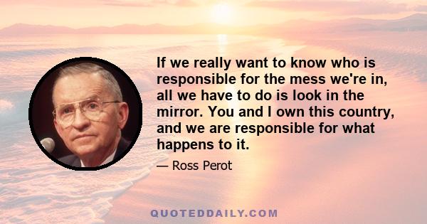 If we really want to know who is responsible for the mess we're in, all we have to do is look in the mirror. You and I own this country, and we are responsible for what happens to it.