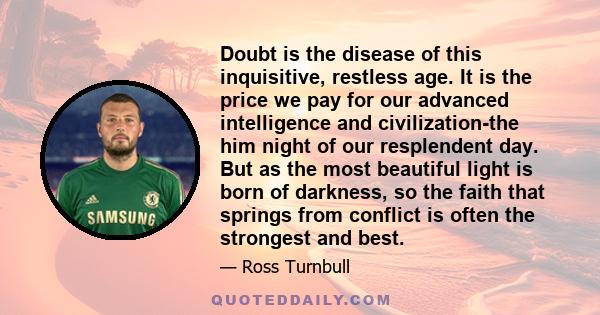 Doubt is the disease of this inquisitive, restless age. It is the price we pay for our advanced intelligence and civilization-the him night of our resplendent day. But as the most beautiful light is born of darkness, so 