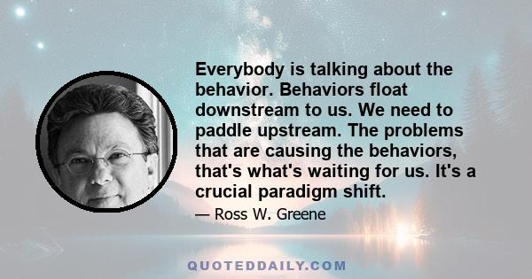 Everybody is talking about the behavior. Behaviors float downstream to us. We need to paddle upstream. The problems that are causing the behaviors, that's what's waiting for us. It's a crucial paradigm shift.