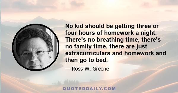 No kid should be getting three or four hours of homework a night. There's no breathing time, there's no family time, there are just extracurriculars and homework and then go to bed.