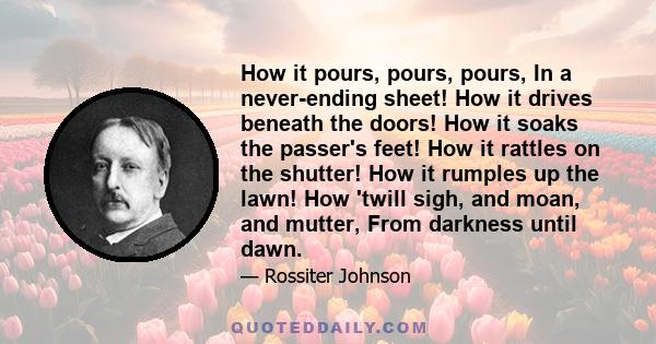 How it pours, pours, pours, In a never-ending sheet! How it drives beneath the doors! How it soaks the passer's feet! How it rattles on the shutter! How it rumples up the lawn! How 'twill sigh, and moan, and mutter,