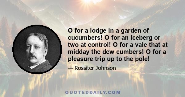 O for a lodge in a garden of cucumbers! O for an iceberg or two at control! O for a vale that at midday the dew cumbers! O for a pleasure trip up to the pole!