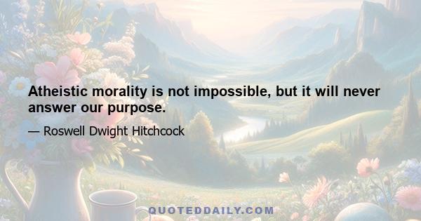 Atheistic morality is not impossible, but it will never answer our purpose.