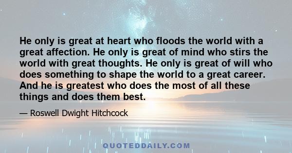 He only is great at heart who floods the world with a great affection. He only is great of mind who stirs the world with great thoughts. He only is great of will who does something to shape the world to a great career.